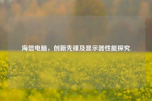 海信电脑,创新先锋及显示器性能探究