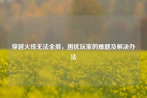穿越火线无法全屏,困扰玩家的难题及解决办法
