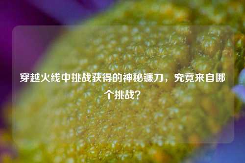 穿越火线中挑战获得的神秘镰刀,究竟来自哪个挑战?