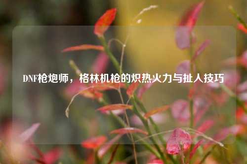 DNF枪炮师,格林机枪的炽热火力与扯人技巧