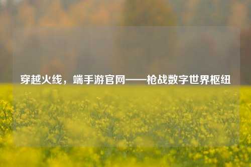 穿越火线,端手游官网——枪战数字世界枢纽