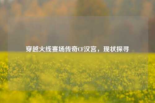 穿越火线赛场传奇CF汉宫,现状探寻