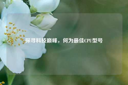 探寻科技巅峰,何为更佳CPU型号